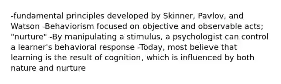 -fundamental principles developed by Skinner, Pavlov, and Watson -Behaviorism focused on objective and observable acts; "nurture" -By manipulating a stimulus, a psychologist can control a learner's behavioral response -Today, most believe that learning is the result of cognition, which is influenced by both nature and nurture