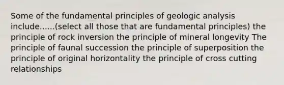 Some of the fundamental principles of geologic analysis include......(select all those that are fundamental principles) the principle of rock inversion the principle of mineral longevity The principle of faunal succession the principle of superposition the principle of original horizontality the principle of cross cutting relationships