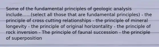 Some of the fundamental principles of geologic analysis include......(select all those that are fundamental principles) - the principle of cross cutting relationships - the principle of mineral longevity - the principle of original horizontality - the principle of rock inversion - The principle of faunal succession - the principle of superposition