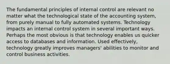 The fundamental principles of internal control are relevant no matter what the technological state of the accounting system, from purely manual to fully automated systems. Technology impacts an internal control system in several important ways. Perhaps the most obvious is that technology enables us quicker access to databases and information. Used effectively, technology greatly improves managers' abilities to monitor and control business activities.