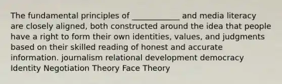 The fundamental principles of ____________ and media literacy are closely aligned, both constructed around the idea that people have a right to form their own identities, values, and judgments based on their skilled reading of honest and accurate information. journalism relational development democracy Identity Negotiation Theory Face Theory