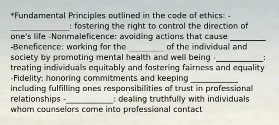 *Fundamental Principles outlined in the code of ethics: -_______________: fostering the right to control the direction of one's life -Nonmaleficence: avoiding actions that cause _________ -Beneficence: working for the _________ of the individual and society by promoting mental health and well being -____________: treating individuals equitably and fostering fairness and equality -Fidelity: honoring commitments and keeping ____________ including fulfilling ones responsibilities of trust in professional relationships -____________: dealing truthfully with individuals whom counselors come into professional contact