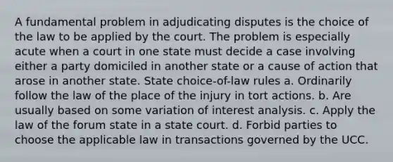 A fundamental problem in adjudicating disputes is the choice of the law to be applied by the court. The problem is especially acute when a court in one state must decide a case involving either a party domiciled in another state or a cause of action that arose in another state. State choice-of-law rules a. Ordinarily follow the law of the place of the injury in tort actions. b. Are usually based on some variation of interest analysis. c. Apply the law of the forum state in a state court. d. Forbid parties to choose the applicable law in transactions governed by the UCC.