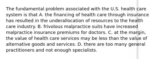 The fundamental problem associated with the U.S. health care system is that A. the financing of health care through insurance has resulted in the underallocation of resources to the health care industry. B. frivolous malpractice suits have increased malpractice insurance premiums for doctors. C. at the margin, the value of health care services may be less than the value of alternative goods and services. D. there are too many general practitioners and not enough specialists.