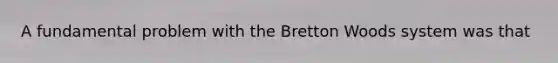 A fundamental problem with the Bretton Woods system was that