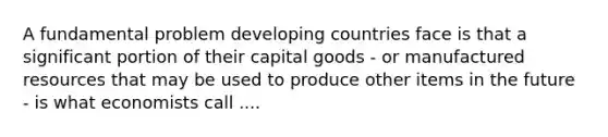 A fundamental problem developing countries face is that a significant portion of their capital goods - or manufactured resources that may be used to produce other items in the future - is what economists call ....