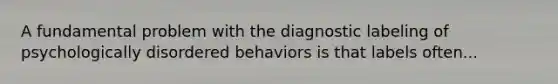 A fundamental problem with the diagnostic labeling of psychologically disordered behaviors is that labels often...