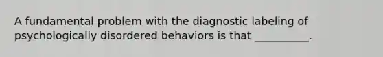 A fundamental problem with the diagnostic labeling of psychologically disordered behaviors is that __________.