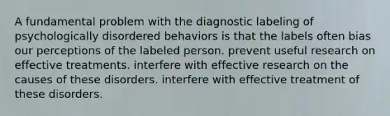 A fundamental problem with the diagnostic labeling of psychologically disordered behaviors is that the labels often bias our perceptions of the labeled person. prevent useful research on effective treatments. interfere with effective research on the causes of these disorders. interfere with effective treatment of these disorders.