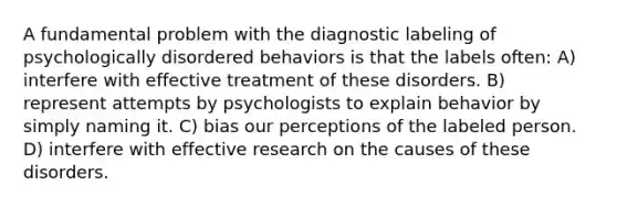 A fundamental problem with the diagnostic labeling of psychologically disordered behaviors is that the labels often: A) interfere with effective treatment of these disorders. B) represent attempts by psychologists to explain behavior by simply naming it. C) bias our perceptions of the labeled person. D) interfere with effective research on the causes of these disorders.