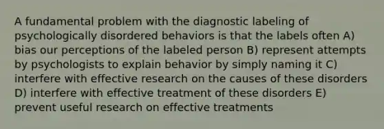 A fundamental problem with the diagnostic labeling of psychologically disordered behaviors is that the labels often A) bias our perceptions of the labeled person B) represent attempts by psychologists to explain behavior by simply naming it C) interfere with effective research on the causes of these disorders D) interfere with effective treatment of these disorders E) prevent useful research on effective treatments