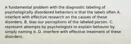 A fundamental problem with the diagnostic labeling of psychologically disordered behaviors is that the labels often A. interfere with effective research on the causes of these disorders. B. bias our perceptions of the labeled person. C. represent attempts by psychologists to explain behavior by simply naming it. D. interfere with effective treatment of these disorders.