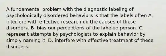 A fundamental problem with the diagnostic labeling of psychologically disordered behaviors is that the labels often A. interfere with effective research on the causes of these disorders. B. bias our perceptions of the labeled person. C. represent attempts by psychologists to explain behavior by simply naming it. D. interfere with effective treatment of these disorders.