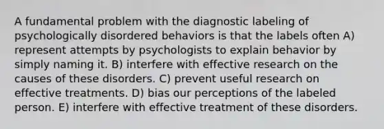 A fundamental problem with the diagnostic labeling of psychologically disordered behaviors is that the labels often A) represent attempts by psychologists to explain behavior by simply naming it. B) interfere with effective research on the causes of these disorders. C) prevent useful research on effective treatments. D) bias our perceptions of the labeled person. E) interfere with effective treatment of these disorders.