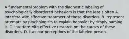 A fundamental problem with the diagnostic labeling of psychologically disordered behaviors is that the labels often A. interfere with effective treatment of these disorders. B. represent attempts by psychologists to explain behavior by simply naming it. C. interfere with effective research on the causes of these disorders. D. bias our perceptions of the labeled person.