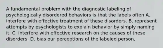 A fundamental problem with the diagnostic labeling of psychologically disordered behaviors is that the labels often A. interfere with effective treatment of these disorders. B. represent attempts by psychologists to explain behavior by simply naming it. C. interfere with effective research on the causes of these disorders. D. bias our perceptions of the labeled person.