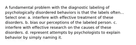 A fundamental problem with the diagnostic labeling of psychologically disordered behaviors is that the labels often... Select one: a. interfere with effective treatment of these disorders. b. bias our perceptions of the labeled person. c. interfere with effective research on the causes of these disorders. d. represent attempts by psychologists to explain behavior by simply naming it.