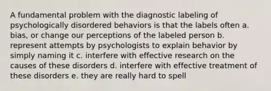 A fundamental problem with the diagnostic labeling of psychologically disordered behaviors is that the labels often a. bias, or change our perceptions of the labeled person b. represent attempts by psychologists to explain behavior by simply naming it c. interfere with effective research on the causes of these disorders d. interfere with effective treatment of these disorders e. they are really hard to spell