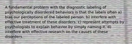 A fundamental problem with the diagnostic labeling of psychologically disordered behaviors is that the labels often a) bias our perceptions of the labeled person. b) interfere with effective treatment of these disorders. c) represent attempts by psychologists to explain behavior by simply naming it. d) interfere with effective research on the causes of these disorders.