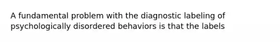 A fundamental problem with the diagnostic labeling of psychologically disordered behaviors is that the labels