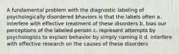 A fundamental problem with the diagnostic labeling of psychologically disordered bhaviors is that the labels often a. interfere with effective treatment of these disorders b. bias our perceptions of the labeled person c. represent attempts by psychologists to explain behavior by simply naming it d. interfere with effective research on the causes of these disorders