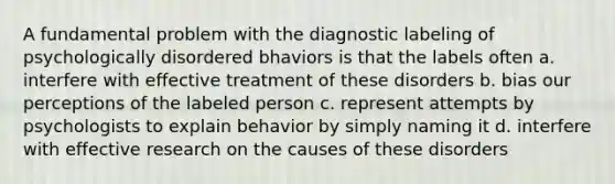 A fundamental problem with the diagnostic labeling of psychologically disordered bhaviors is that the labels often a. interfere with effective treatment of these disorders b. bias our perceptions of the labeled person c. represent attempts by psychologists to explain behavior by simply naming it d. interfere with effective research on the causes of these disorders