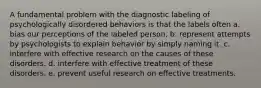 A fundamental problem with the diagnostic labeling of psychologically disordered behaviors is that the labels often a. bias our perceptions of the labeled person. b. represent attempts by psychologists to explain behavior by simply naming it. c. interfere with effective research on the causes of these disorders. d. interfere with effective treatment of these disorders. e. prevent useful research on effective treatments.