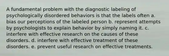 A fundamental problem with the diagnostic labeling of psychologically disordered behaviors is that the labels often a. bias our perceptions of the labeled person b. represent attempts by psychologists to explain behavior by simply naming it. c. interfere with effective research on the causes of these disorders. d. interfere with effective treatment of these disorders. e. prevent useful research on effective treatments.