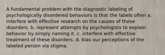 A fundamental problem with the diagnostic labeling of psychologically disordered behaviors is that the labels often a. interfere with effective research on the causes of these disorders. b. represent attempts by psychologists to explain behavior by simply naming it. c. interfere with effective treatment of these disorders. d. bias our perceptions of the labeled person via stigma.