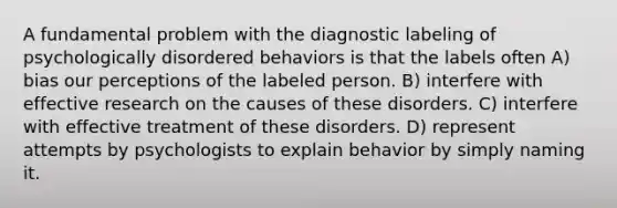 A fundamental problem with the diagnostic labeling of psychologically disordered behaviors is that the labels often A) bias our perceptions of the labeled person. B) interfere with effective research on the causes of these disorders. C) interfere with effective treatment of these disorders. D) represent attempts by psychologists to explain behavior by simply naming it.