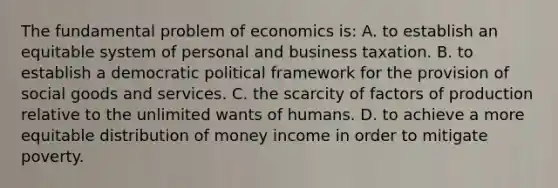 The fundamental problem of economics is: A. to establish an equitable system of personal and business taxation. B. to establish a democratic political framework for the provision of social goods and services. C. the scarcity of factors of production relative to the unlimited wants of humans. D. to achieve a more equitable distribution of money income in order to mitigate poverty.