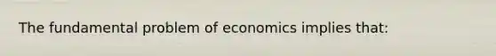 The fundamental problem of economics implies that: