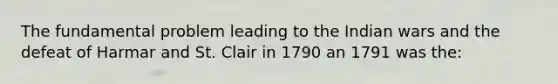 The fundamental problem leading to the Indian wars and the defeat of Harmar and St. Clair in 1790 an 1791 was the: