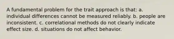 A fundamental problem for the trait approach is that: a. individual differences cannot be measured reliably. b. people are inconsistent. c. correlational methods do not clearly indicate effect size. d. situations do not affect behavior.