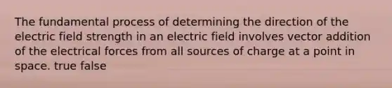 The fundamental process of determining the direction of the electric field strength in an electric field involves vector addition of the electrical forces from all sources of charge at a point in space. true false