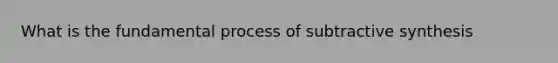 What is the fundamental process of subtractive synthesis