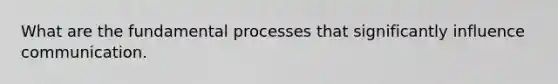What are the fundamental processes that significantly influence communication.