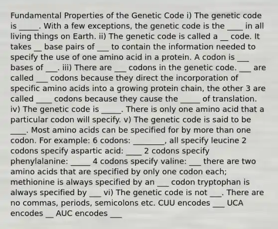 Fundamental Properties of the Genetic Code i) The genetic code is _____. With a few exceptions, the genetic code is the ____ in all living things on Earth. ii) The genetic code is called a __ code. It takes __ base pairs of ___ to contain the information needed to specify the use of one amino acid in a protein. A codon is ___ bases of ___. iii) There are ___ codons in the genetic code. ___ are called ___ codons because they direct the incorporation of specific amino acids into a growing protein chain, the other 3 are called ____ codons because they cause the _____ of translation. iv) The genetic code is _____. There is only one amino acid that a particular codon will specify. v) The genetic code is said to be ____. Most amino acids can be specified for by more than one codon. For example: 6 codons: ________, all specify leucine 2 codons specify aspartic acid: ____ 2 codons specify phenylalanine: _____ 4 codons specify valine: ___ there are two amino acids that are specified by only one codon each; methionine is always specified by an ___ codon tryptophan is always specified by ___ vi) The genetic code is not ___. There are no commas, periods, semicolons etc. CUU encodes ___ UCA encodes __ AUC encodes ___