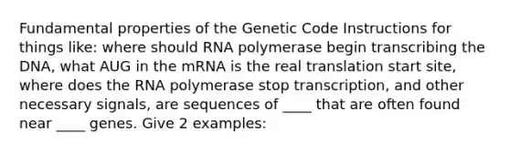 Fundamental properties of the Genetic Code Instructions for things like: where should RNA polymerase begin transcribing the DNA, what AUG in the mRNA is the real translation start site, where does the RNA polymerase stop transcription, and other necessary signals, are sequences of ____ that are often found near ____ genes. Give 2 examples: