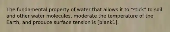 The fundamental property of water that allows it to "stick" to soil and other water molecules, moderate the temperature of the Earth, and produce surface tension is [blank1].