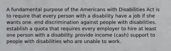 A fundamental purpose of the Americans with Disabilities Act is to require that every person with a disability have a job if she wants one. end discrimination against people with disabilities. establish a quota that requires every employer to hire at least one person with a disability. provide income (cash) support to people with disabilities who are unable to work.