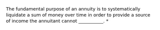 The fundamental purpose of an annuity is to systematically liquidate a sum of money over time in order to provide a source of income the annuitant cannot ___________. *