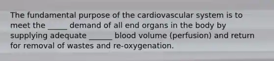 The fundamental purpose of the cardiovascular system is to meet the _____ demand of all end organs in the body by supplying adequate ______ blood volume (perfusion) and return for removal of wastes and re-oxygenation.