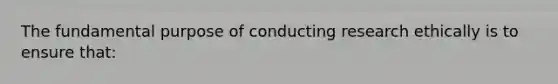 The fundamental purpose of conducting research ethically is to ensure that: