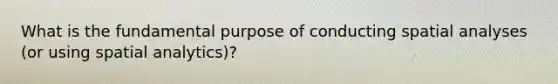 What is the fundamental purpose of conducting spatial analyses (or using spatial analytics)?