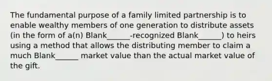 The fundamental purpose of a family limited partnership is to enable wealthy members of one generation to distribute assets (in the form of a(n) Blank______-recognized Blank______) to heirs using a method that allows the distributing member to claim a much Blank______ market value than the actual market value of the gift.