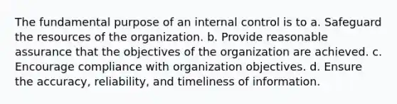 The fundamental purpose of an internal control is to a. Safeguard the resources of the organization. b. Provide reasonable assurance that the objectives of the organization are achieved. c. Encourage compliance with organization objectives. d. Ensure the accuracy, reliability, and timeliness of information.