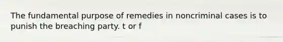 The fundamental purpose of remedies in noncriminal cases is to punish the breaching party. t or f