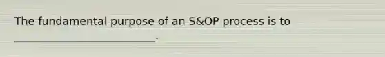 The fundamental purpose of an S&OP process is to __________________________.