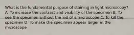 What is the fundamental purpose of staining in light microscopy? A. To increase the contrast and visibility of the specimen B. To see the specimen without the aid of a microscope C. To kill the specimen D. To make the specimen appear larger in the microscope